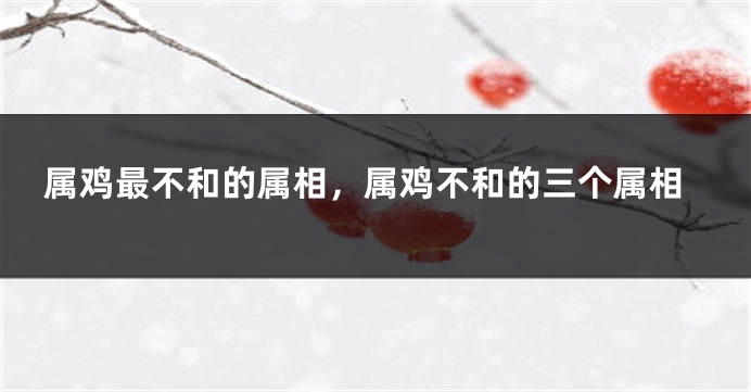 属鸡最不和的属相，属鸡不和的三个属相