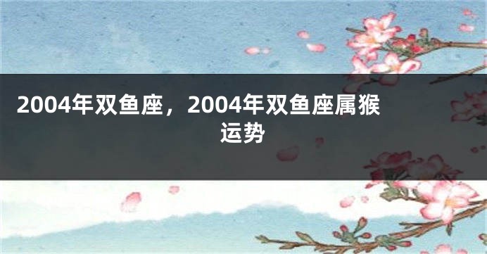 2004年双鱼座，2004年双鱼座属猴运势