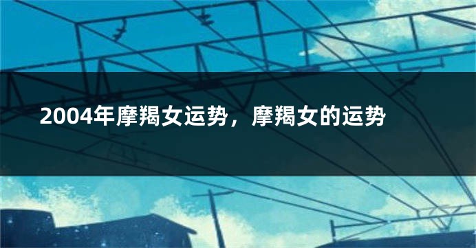 2004年摩羯女运势，摩羯女的运势
