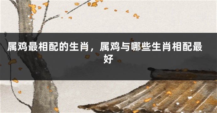 属鸡最相配的生肖，属鸡与哪些生肖相配最好