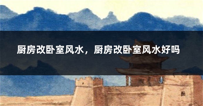 厨房改卧室风水，厨房改卧室风水好吗