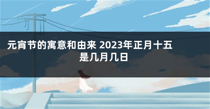 元宵节的寓意和由来 2023年正月十五是几月几日