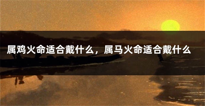 属鸡火命适合戴什么，属马火命适合戴什么
