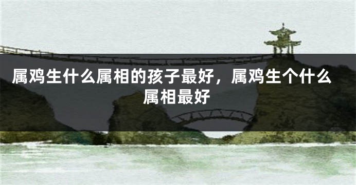 属鸡生什么属相的孩子最好，属鸡生个什么属相最好