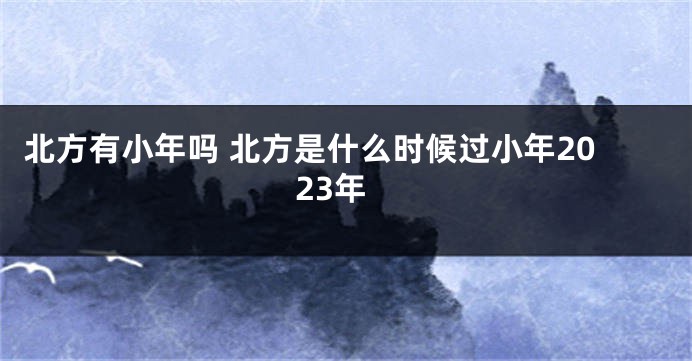 北方有小年吗 北方是什么时候过小年2023年