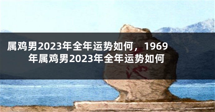 属鸡男2023年全年运势如何，1969年属鸡男2023年全年运势如何