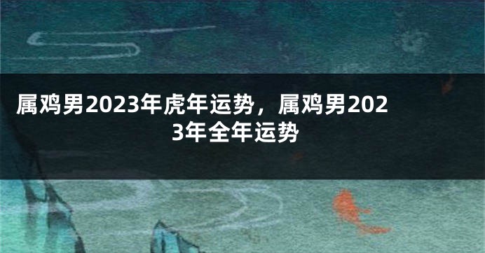 属鸡男2023年虎年运势，属鸡男2023年全年运势