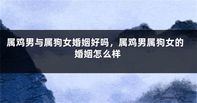 属鸡男与属狗女婚姻好吗，属鸡男属狗女的婚姻怎么样