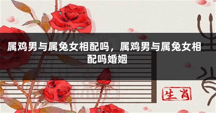属鸡男与属兔女相配吗，属鸡男与属兔女相配吗婚姻