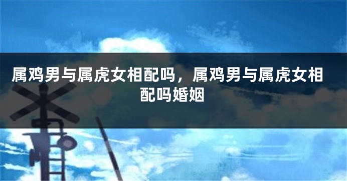 属鸡男与属虎女相配吗，属鸡男与属虎女相配吗婚姻