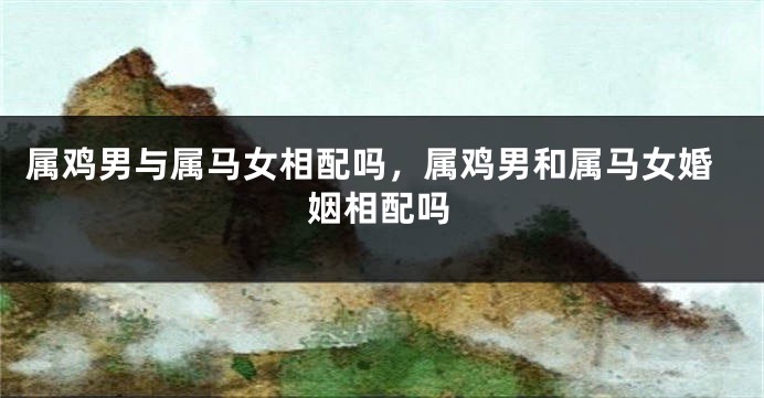 属鸡男与属马女相配吗，属鸡男和属马女婚姻相配吗