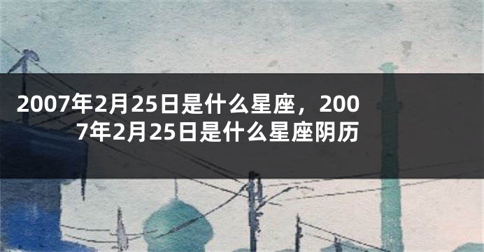2007年2月25日是什么星座，2007年2月25日是什么星座阴历