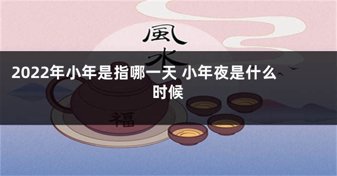 2022年小年是指哪一天 小年夜是什么时候