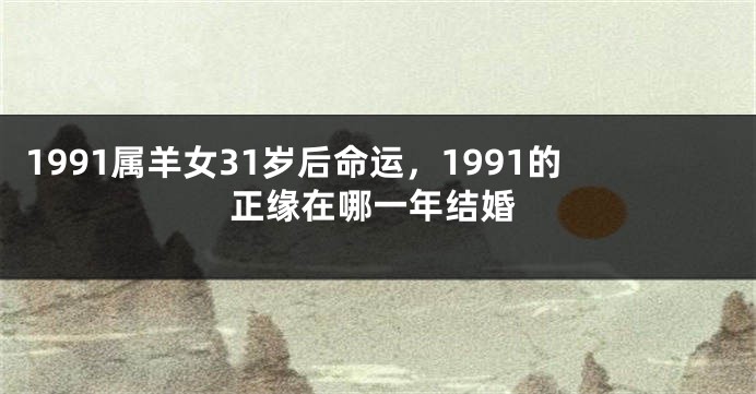 1991属羊女31岁后命运，1991的正缘在哪一年结婚