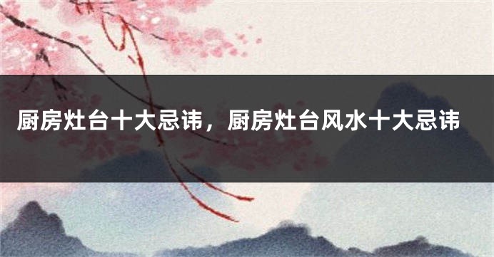 厨房灶台十大忌讳，厨房灶台风水十大忌讳
