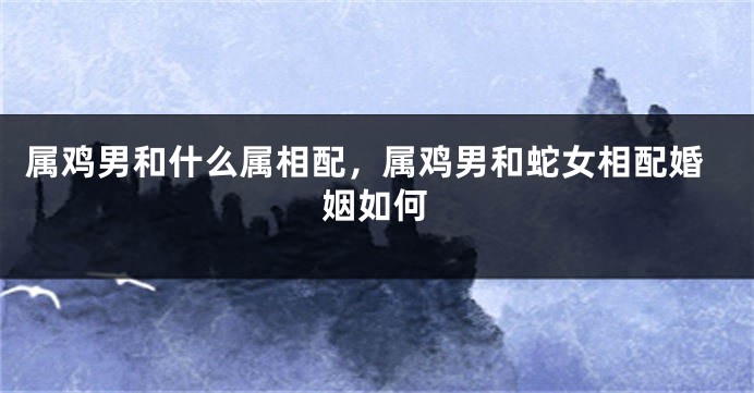 属鸡男和什么属相配，属鸡男和蛇女相配婚姻如何