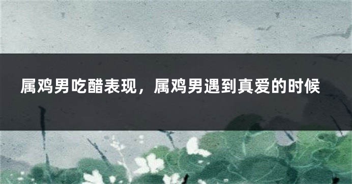 属鸡男吃醋表现，属鸡男遇到真爱的时候