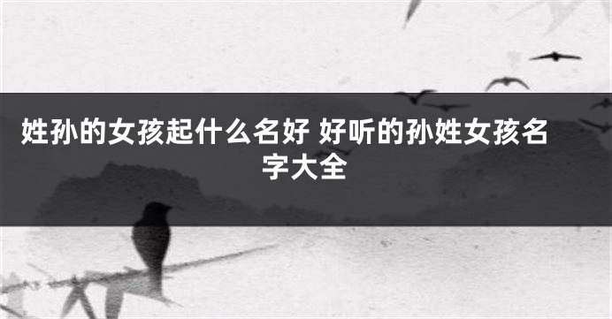 姓孙的女孩起什么名好 好听的孙姓女孩名字大全