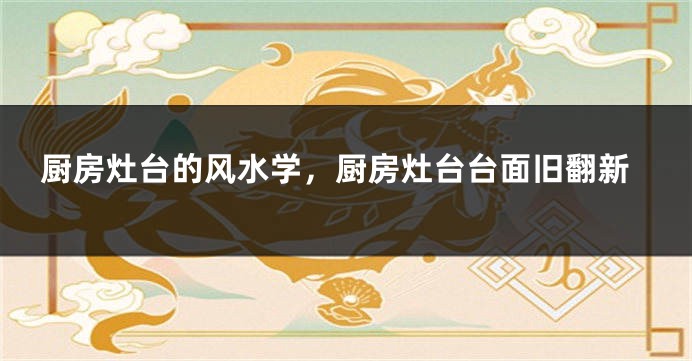 厨房灶台的风水学，厨房灶台台面旧翻新