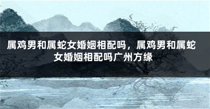 属鸡男和属蛇女婚姻相配吗，属鸡男和属蛇女婚姻相配吗广州方缘