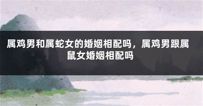 属鸡男和属蛇女的婚姻相配吗，属鸡男跟属鼠女婚姻相配吗