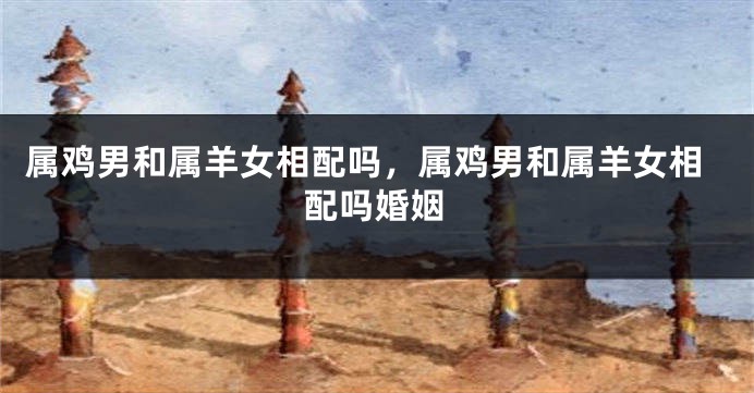 属鸡男和属羊女相配吗，属鸡男和属羊女相配吗婚姻