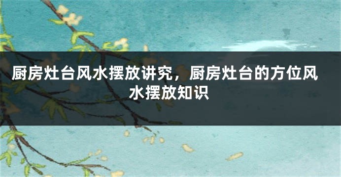 厨房灶台风水摆放讲究，厨房灶台的方位风水摆放知识