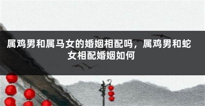 属鸡男和属马女的婚姻相配吗，属鸡男和蛇女相配婚姻如何