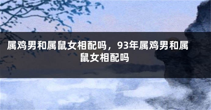 属鸡男和属鼠女相配吗，93年属鸡男和属鼠女相配吗