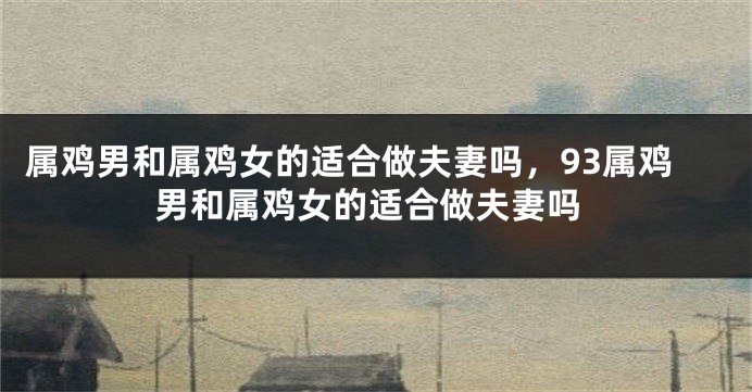 属鸡男和属鸡女的适合做夫妻吗，93属鸡男和属鸡女的适合做夫妻吗