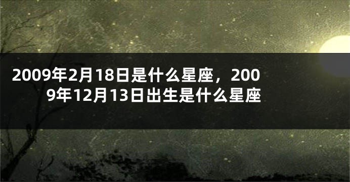 2009年2月18日是什么星座，2009年12月13日出生是什么星座