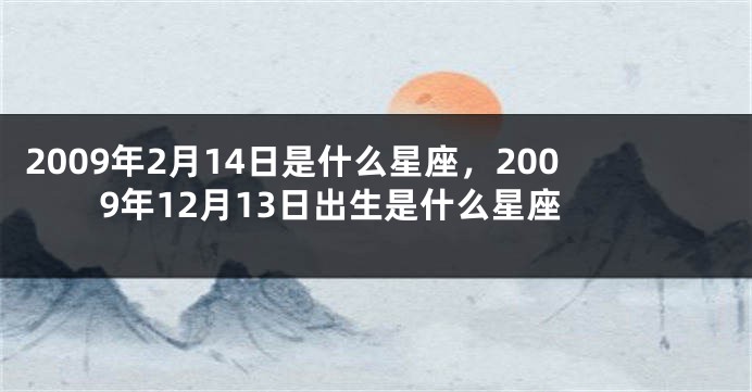 2009年2月14日是什么星座，2009年12月13日出生是什么星座
