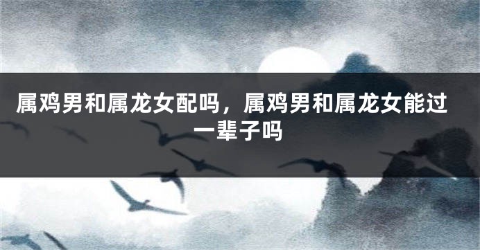 属鸡男和属龙女配吗，属鸡男和属龙女能过一辈子吗