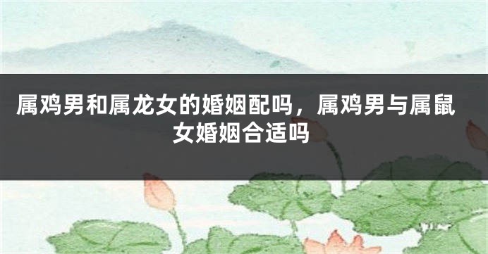 属鸡男和属龙女的婚姻配吗，属鸡男与属鼠女婚姻合适吗