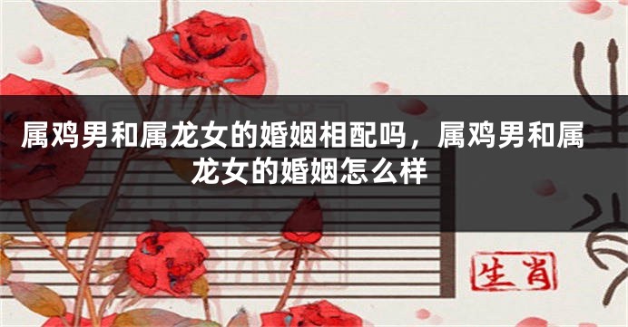 属鸡男和属龙女的婚姻相配吗，属鸡男和属龙女的婚姻怎么样