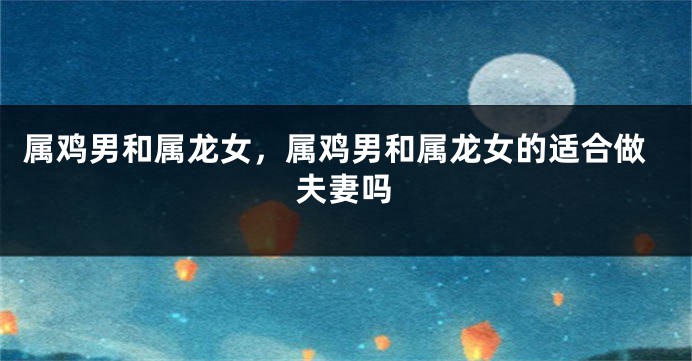 属鸡男和属龙女，属鸡男和属龙女的适合做夫妻吗