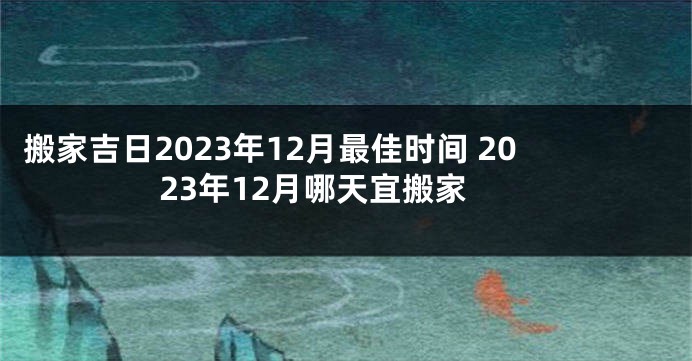 搬家吉日2023年12月最佳时间 2023年12月哪天宜搬家