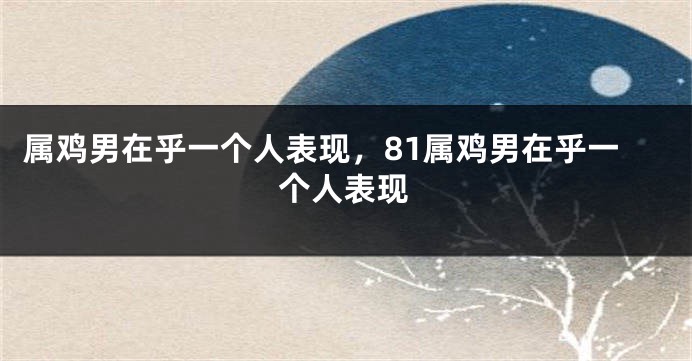 属鸡男在乎一个人表现，81属鸡男在乎一个人表现