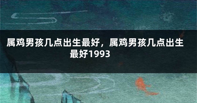 属鸡男孩几点出生最好，属鸡男孩几点出生最好1993