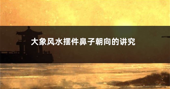 大象风水摆件鼻子朝向的讲究