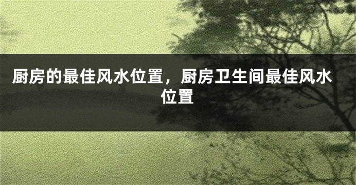 厨房的最佳风水位置，厨房卫生间最佳风水位置