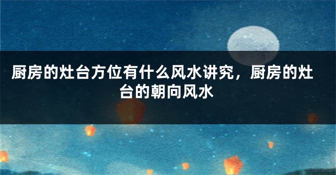 厨房的灶台方位有什么风水讲究，厨房的灶台的朝向风水