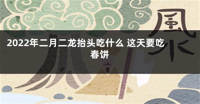 2022年二月二龙抬头吃什么 这天要吃春饼