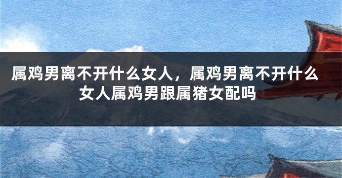属鸡男离不开什么女人，属鸡男离不开什么女人属鸡男跟属猪女配吗