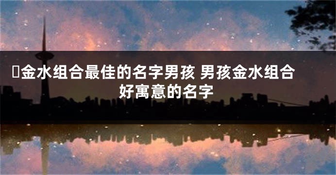 ​金水组合最佳的名字男孩 男孩金水组合好寓意的名字