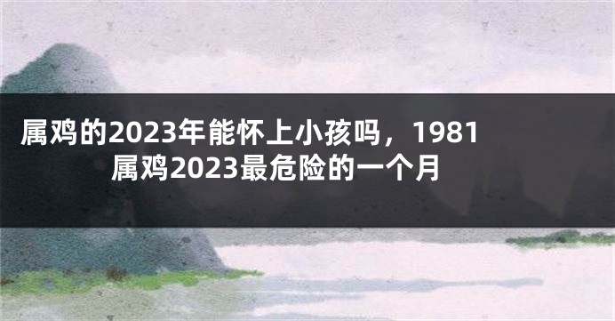 属鸡的2023年能怀上小孩吗，1981属鸡2023最危险的一个月