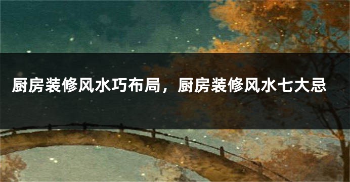 厨房装修风水巧布局，厨房装修风水七大忌