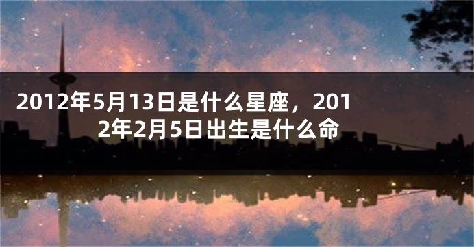 2012年5月13日是什么星座，2012年2月5日出生是什么命