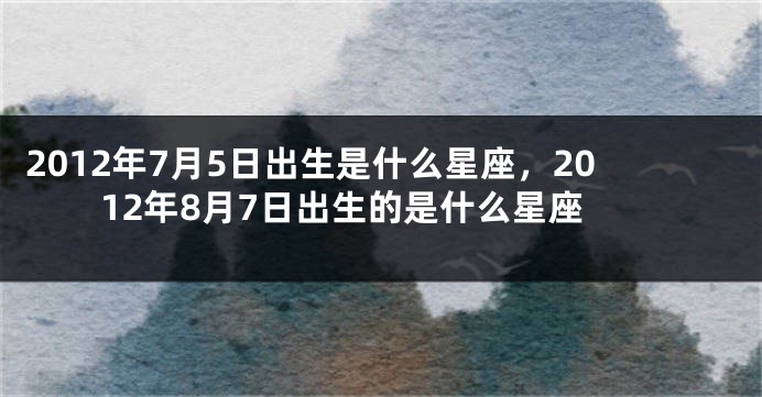2012年7月5日出生是什么星座，2012年8月7日出生的是什么星座