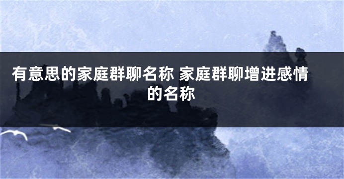 有意思的家庭群聊名称 家庭群聊增进感情的名称